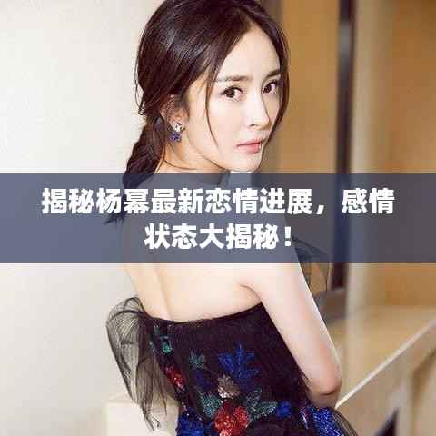 揭秘杨幂最新恋情进展,感情状态大揭秘!