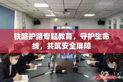 铁路护路专题教育,守护生命线,共筑安全屏障