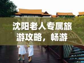 沈阳老人专属旅游攻略,畅游城市,享受晚年时光!