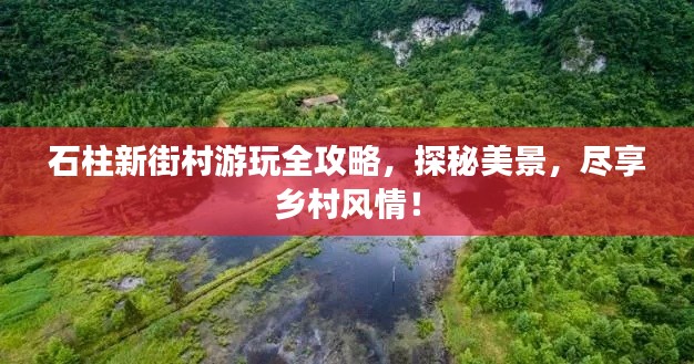 石柱新街村游玩全攻略,探秘美景,尽享乡村风情!
